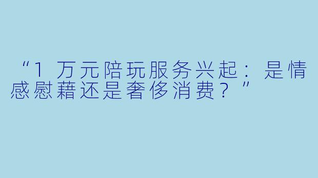 “1万元陪玩服务兴起：是情感慰藉还是奢侈消费？”