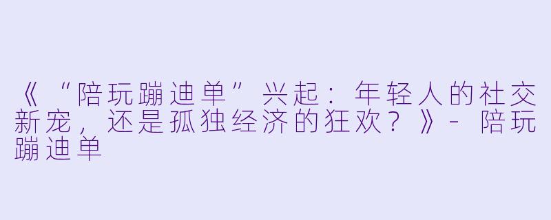 《“陪玩蹦迪单”兴起：年轻人的社交新宠，还是孤独经济的狂欢？》-陪玩蹦迪单