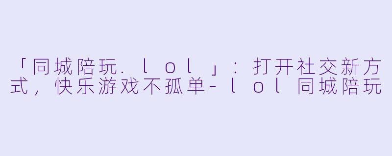「同城陪玩.lol」：打开社交新方式，快乐游戏不孤单-lol同城陪玩