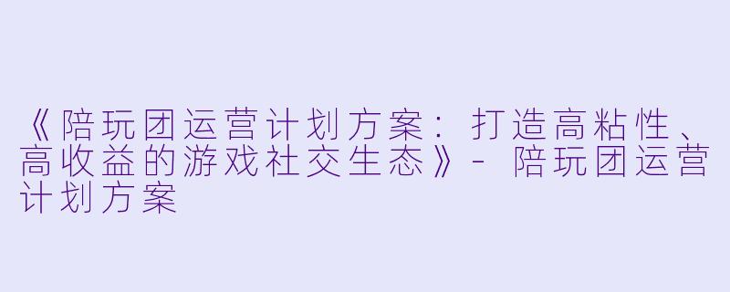 《陪玩团运营计划方案：打造高粘性、高收益的游戏社交生态》-陪玩团运营计划方案