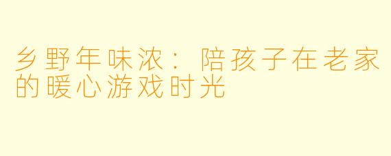 乡野年味浓：陪孩子在老家的暖心游戏时光