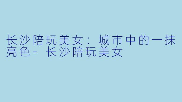 长沙陪玩美女：城市中的一抹亮色-长沙陪玩美女