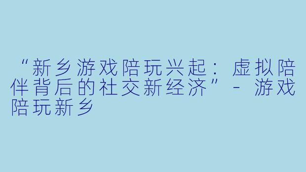 “新乡游戏陪玩兴起：虚拟陪伴背后的社交新经济”-游戏陪玩新乡