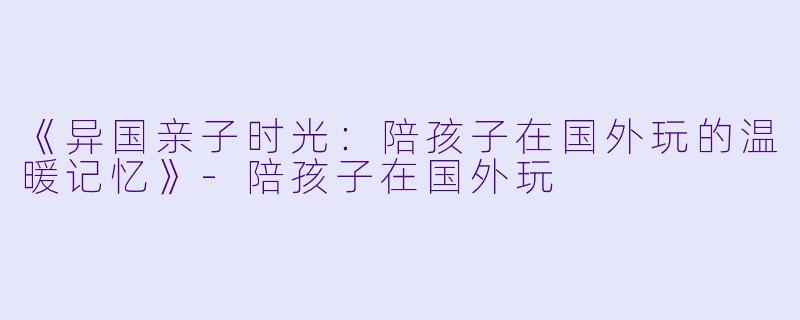 《异国亲子时光：陪孩子在国外玩的温暖记忆》-陪孩子在国外玩