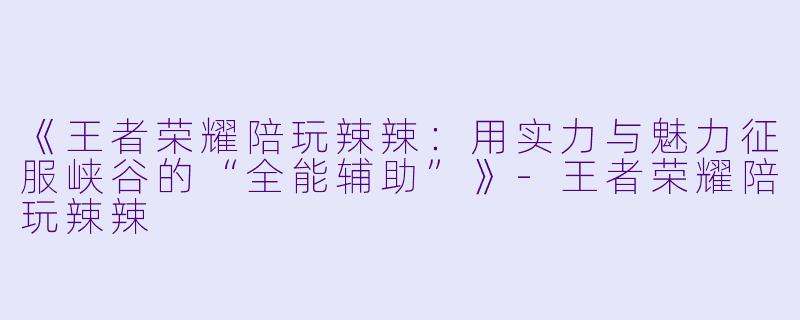 《王者荣耀陪玩辣辣：用实力与魅力征服峡谷的“全能辅助”》-王者荣耀陪玩辣辣