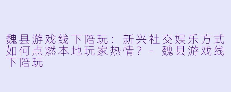 魏县游戏线下陪玩：新兴社交娱乐方式如何点燃本地玩家热情？-魏县游戏线下陪玩