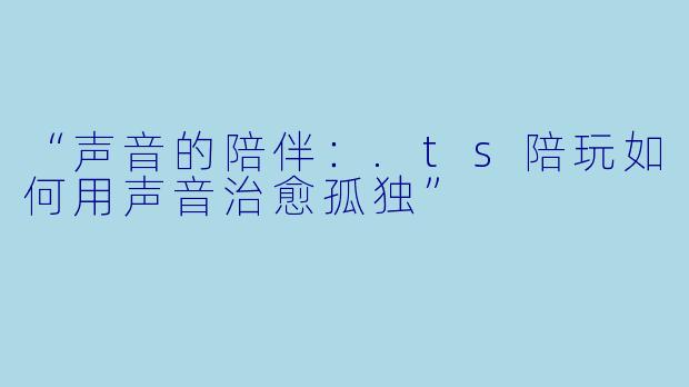 “声音的陪伴：.ts陪玩如何用声音治愈孤独”