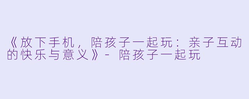《放下手机，陪孩子一起玩：亲子互动的快乐与意义》-陪孩子一起玩