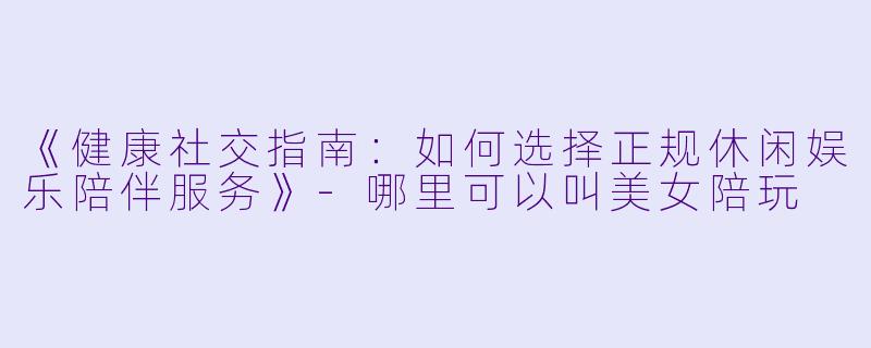 《健康社交指南：如何选择正规休闲娱乐陪伴服务》-哪里可以叫美女陪玩