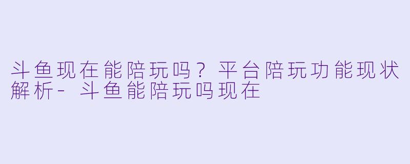 斗鱼现在能陪玩吗？平台陪玩功能现状解析-斗鱼能陪玩吗现在
