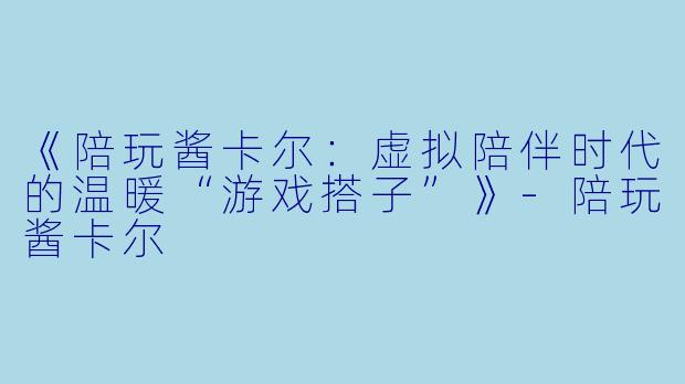 《陪玩酱卡尔：虚拟陪伴时代的温暖“游戏搭子”》-陪玩酱卡尔