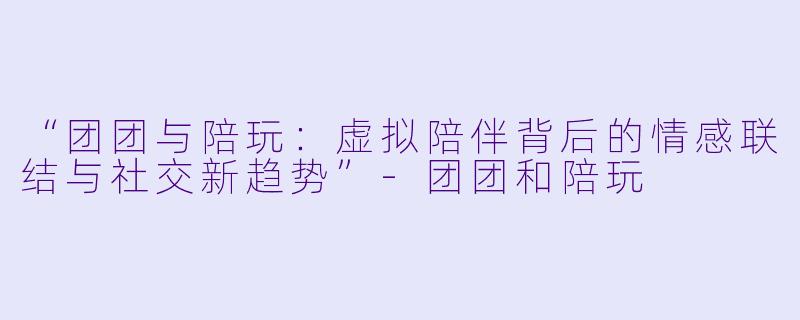“团团与陪玩：虚拟陪伴背后的情感联结与社交新趋势”-团团和陪玩