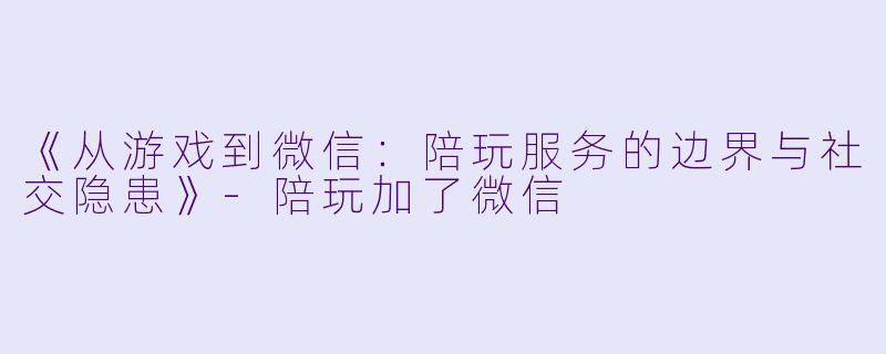 《从游戏到微信：陪玩服务的边界与社交隐患》-陪玩加了微信
