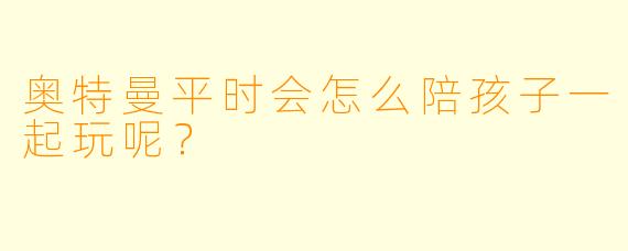 奥特曼平时会怎么陪孩子一起玩呢？