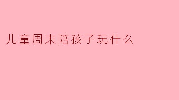 儿童周末陪孩子玩什么