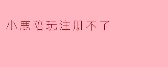 “小鹿陪玩注册不了?常见问题与解决方法全解析”