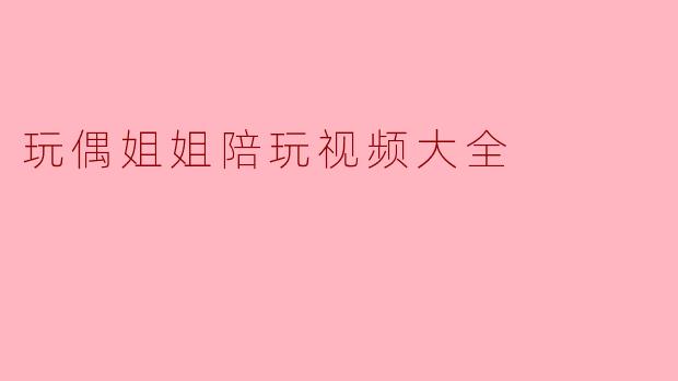 《玩偶姐姐陪玩视频大全:暖心陪伴,欢乐无限》
