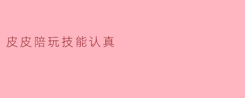 “皮皮陪玩技能全解析:认真陪伴背后的专业与温度”