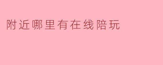 「在线陪玩哪里找?附近优质陪玩平台推荐与避坑指南」
