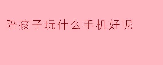 陪孩子玩什么手机游戏比较好呢?