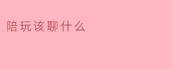陪玩时该聊些什么话题比较好?