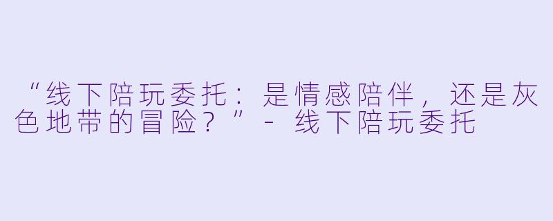 “线下陪玩委托：是情感陪伴，还是灰色地带的冒险？”-线下陪玩委托
