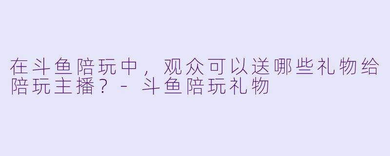 在斗鱼陪玩中，观众可以送哪些礼物给陪玩主播？-斗鱼陪玩礼物