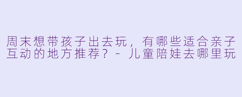 周末想带孩子出去玩,有哪些适合亲子互动的地方推荐?