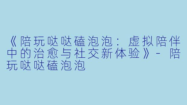 《陪玩哒哒磕泡泡：虚拟陪伴中的治愈与社交新体验》-陪玩哒哒磕泡泡