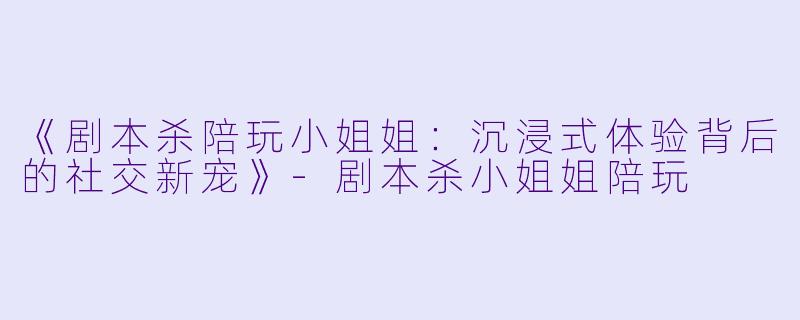 《剧本杀陪玩小姐姐：沉浸式体验背后的社交新宠》-剧本杀小姐姐陪玩