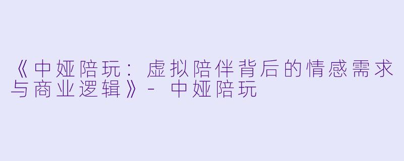 《中娅陪玩：虚拟陪伴背后的情感需求与商业逻辑》-中娅陪玩