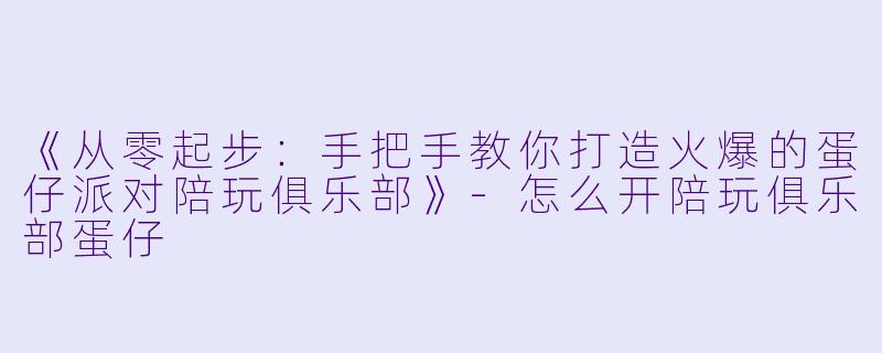 《从零起步：手把手教你打造火爆的蛋仔派对陪玩俱乐部》-怎么开陪玩俱乐部蛋仔
