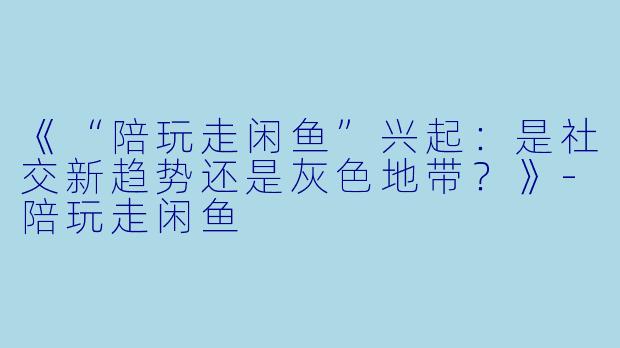 《“陪玩走闲鱼”兴起：是社交新趋势还是灰色地带？》-陪玩走闲鱼