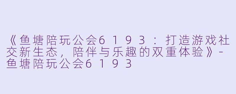 《鱼塘陪玩公会6193：打造游戏社交新生态，陪伴与乐趣的双重体验》-鱼塘陪玩公会6193
