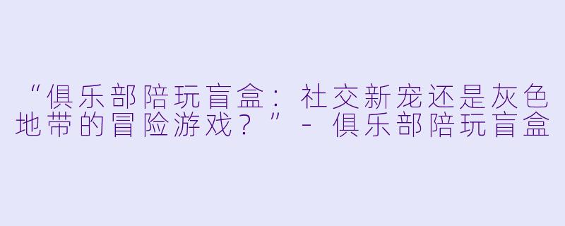 “俱乐部陪玩盲盒：社交新宠还是灰色地带的冒险游戏？”-俱乐部陪玩盲盒