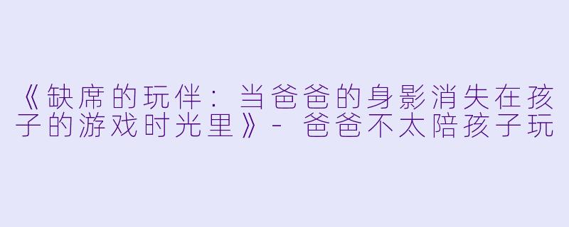 《缺席的玩伴：当爸爸的身影消失在孩子的游戏时光里》-爸爸不太陪孩子玩