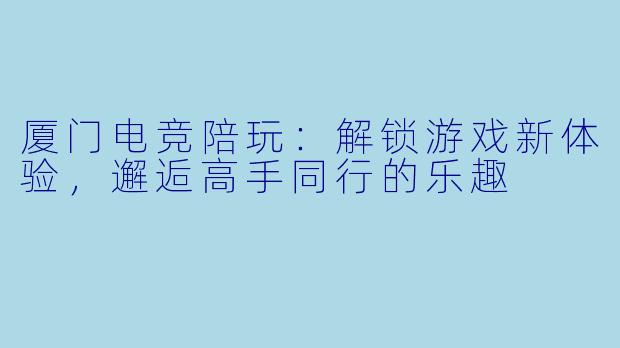 厦门电竞陪玩：解锁游戏新体验，邂逅高手同行的乐趣