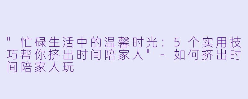 "忙碌生活中的温馨时光:5个实用技巧帮你挤出时间陪家人"
