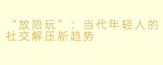 “放陪玩”：当代年轻人的社交解压新趋势