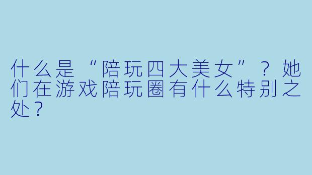 什么是“陪玩四大美女”?她们在游戏陪玩圈有什么特别之处?