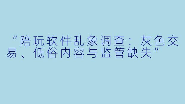 “陪玩软件乱象调查：灰色交易、低俗内容与监管缺失”