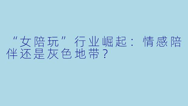 “女陪玩”行业崛起：情感陪伴还是灰色地带？