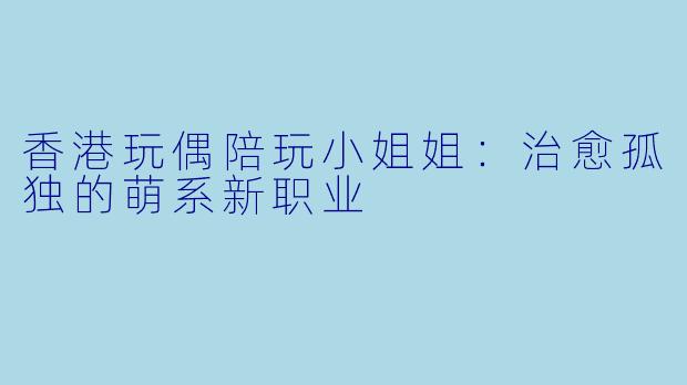 香港玩偶陪玩小姐姐：治愈孤独的萌系新职业