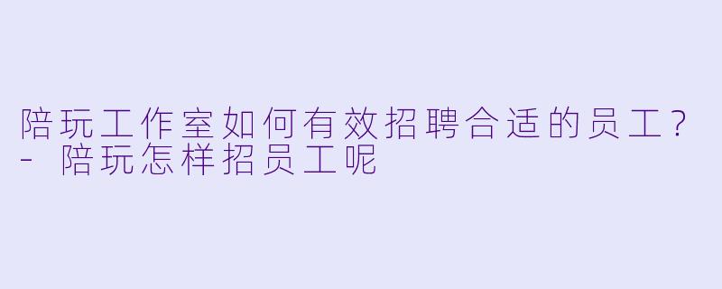 陪玩工作室如何有效招聘合适的员工？-陪玩怎样招员工呢