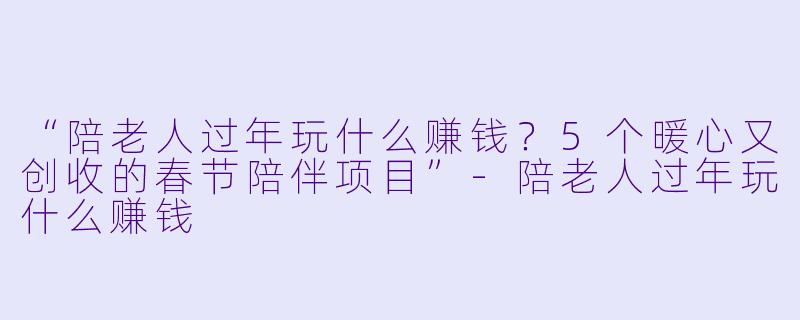 “陪老人过年玩什么赚钱？5个暖心又创收的春节陪伴项目”-陪老人过年玩什么赚钱
