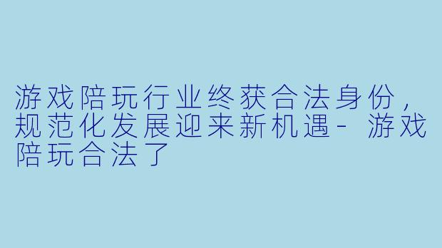 游戏陪玩行业终获合法身份，规范化发展迎来新机遇-游戏陪玩合法了