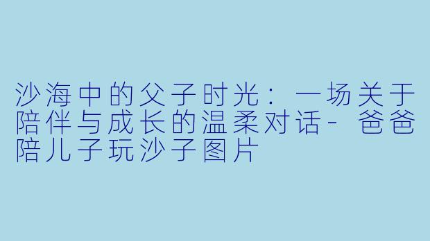 沙海中的父子时光：一场关于陪伴与成长的温柔对话-爸爸陪儿子玩沙子图片