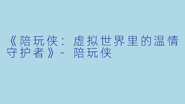 《陪玩侠：虚拟世界里的温情守护者》-陪玩侠