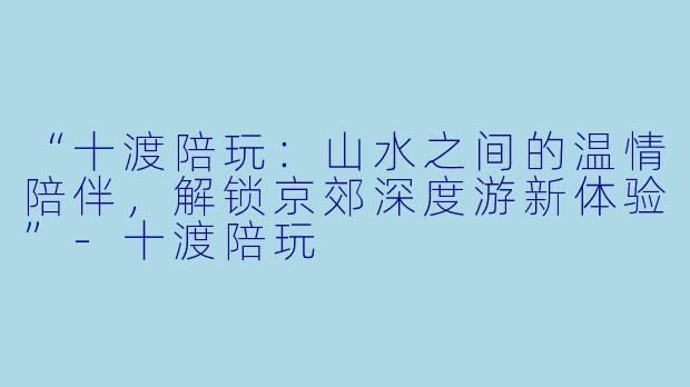 “十渡陪玩：山水之间的温情陪伴，解锁京郊深度游新体验”-十渡陪玩