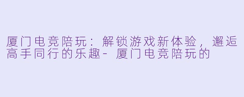 厦门电竞陪玩：解锁游戏新体验，邂逅高手同行的乐趣-厦门电竞陪玩的